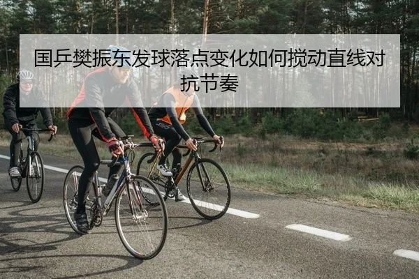 国乒樊振东发球落点变化如何搅动直线对抗节奏