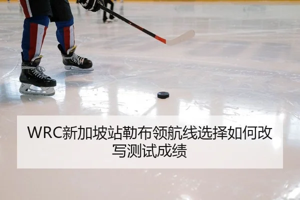 WRC新加坡站勒布领航线选择如何改写测试成绩